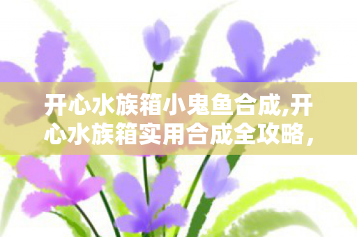 开心水族箱小鬼鱼合成,开心水族箱实用合成全攻略，轻松解锁稀有鱼种打造梦幻海底世界
