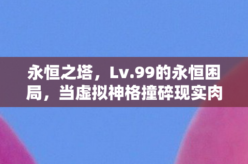 永恒之塔,Lv.99的永恒困局,当虚拟神格撞碎现实肉身,谁在审判谁? 永恒之塔,Lv.99的永恒困局,当虚拟神格撞碎现实肉身,谁在审判谁?