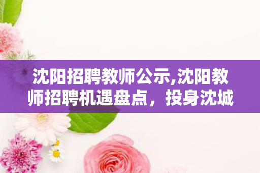 沈阳招聘教师公示,沈阳教师招聘机遇盘点,投身沈城教育 实现从教理想 沈阳招聘教师公示,沈阳教师招聘机遇盘点,投身沈城教育 实现从教理想
