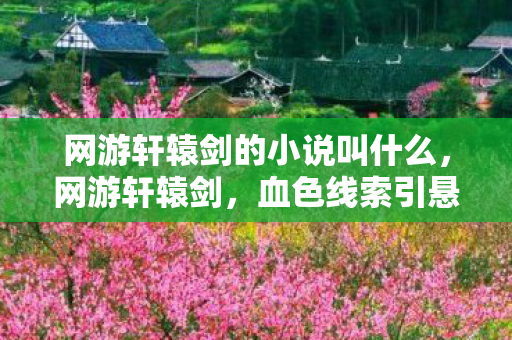 网游轩辕剑的小说叫什么，网游轩辕剑，血色线索引悬案，毛骨悚然自掘坟