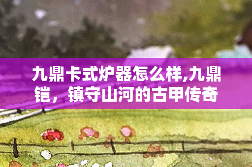 九鼎卡式炉器怎么样,九鼎铠，镇守山河的古甲传奇