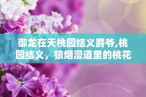 御龙在天桃园结义爵爷,桃园结义,狼烟漫道里的桃花旧盟 御龙在天桃园结义爵爷,桃园结义,狼烟漫道里的桃花旧盟