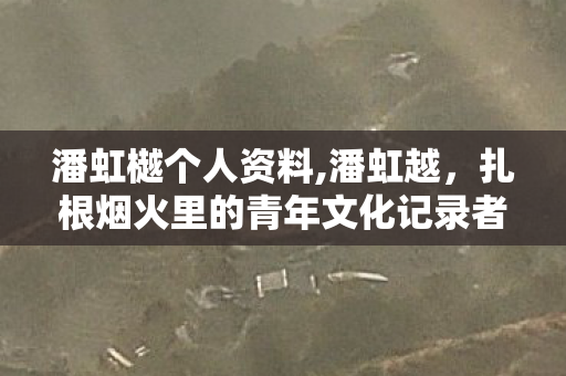 潘虹樾个人资料,潘虹越,扎根烟火里的青年文化记录者 潘虹樾个人资料,潘虹越,扎根烟火里的青年文化记录者
