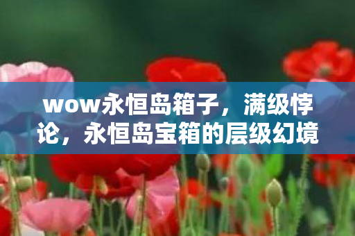 wow永恒岛箱子,满级悖论,永恒岛宝箱的层级幻境与灵魂震颤的现实深渊 wow永恒岛箱子,满级悖论,永恒岛宝箱的层级幻境与灵魂震颤的现实深渊