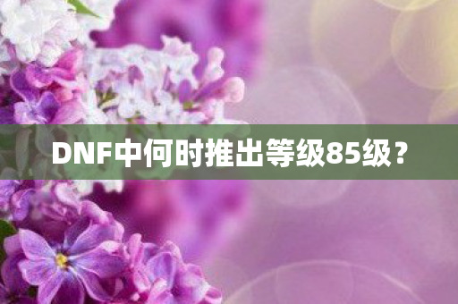 DNF中何时推出等级85级图片