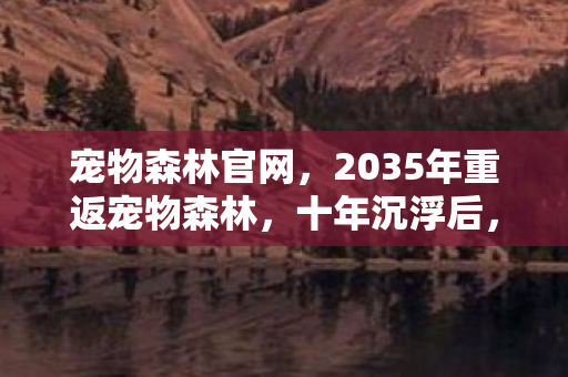 宠物森林官网,2035年重返宠物森林,十年沉浮后,我窥见了虚拟世界的终极真相 宠物森林官网,2035年重返宠物森林,十年沉浮后,我窥见了虚拟世界的终极真相