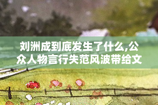 刘洲成到底发生了什么,公众人物言行失范风波带给文娱行业的发展启示 刘洲成到底发生了什么,公众人物言行失范风波带给文娱行业的发展启示
