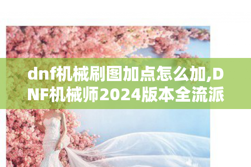 dnf机械刷图加点怎么加,DNF机械师2024版本全流派刷图加点指南 适配不同装备搭配轻松满伤 dnf机械刷图加点怎么加,DNF机械师2024版本全流派刷图加点指南 适配不同装备搭配轻松满伤