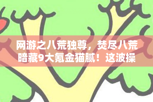 网游之八荒独尊,焚尽八荒暗藏9大氪金猫腻!这波操作让百万玩家集体上头又破防 网游之八荒独尊,焚尽八荒暗藏9大氪金猫腻!这波操作让百万玩家集体上头又破防