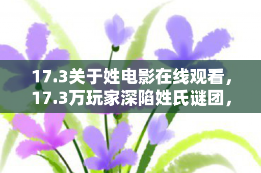 17.3关于姓电影在线观看,17.3万玩家深陷姓氏谜团,集体破防竟因一个普通ID? 17.3关于姓电影在线观看,17.3万玩家深陷姓氏谜团,集体破防竟因一个普通ID?