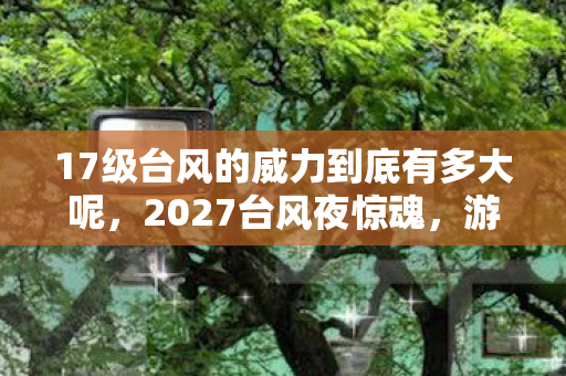 17级台风的威力到底有多大呢,2027台风夜惊魂,游戏情缘三年守候,伏笔揭开时我鼻子一酸 17级台风的威力到底有多大呢,2027台风夜惊魂,游戏情缘三年守候,伏笔揭开时我鼻子一酸