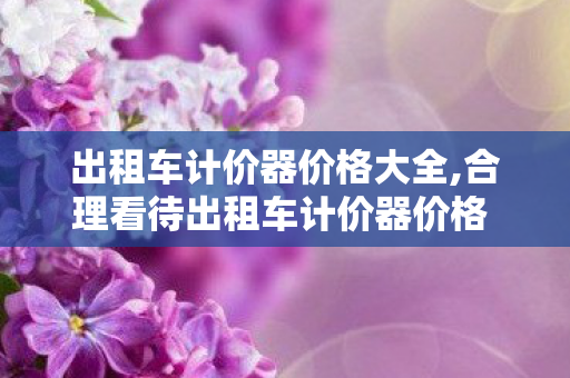 出租车计价器价格大全,合理看待出租车计价器价格 守护市民出行的透明标尺 出租车计价器价格大全,合理看待出租车计价器价格 守护市民出行的透明标尺