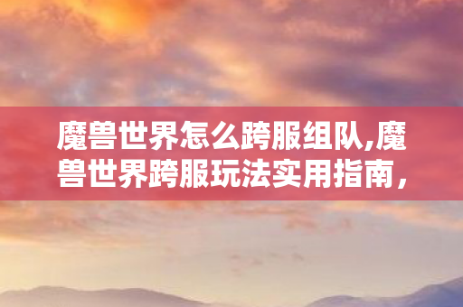 魔兽世界怎么跨服组队,魔兽世界跨服玩法实用指南,打破服务器壁垒畅享联机乐趣 魔兽世界怎么跨服组队,魔兽世界跨服玩法实用指南,打破服务器壁垒畅享联机乐趣