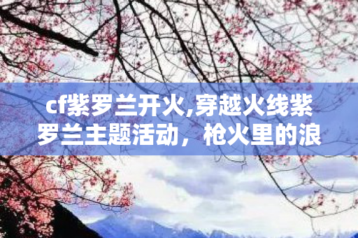 cf紫罗兰开火,穿越火线紫罗兰主题活动,枪火里的浪漫春日奇遇 cf紫罗兰开火,穿越火线紫罗兰主题活动,枪火里的浪漫春日奇遇