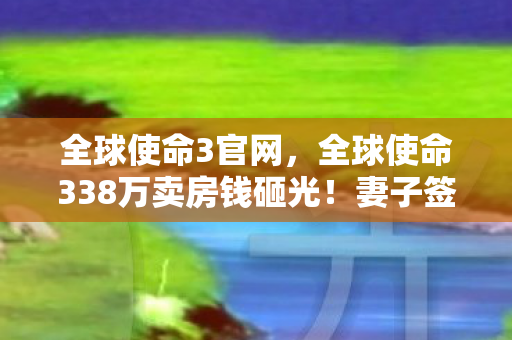 全球使命3官网，全球使命338万卖房钱砸光！妻子签离婚协议时，我才知自己疯得离谱