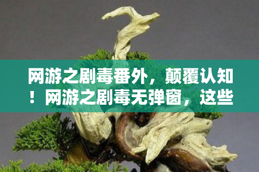 网游之剧毒番外,颠覆认知!网游之剧毒无弹窗,这些设计竟藏着目瞪口呆的冷知识 网游之剧毒番外,颠覆认知!网游之剧毒无弹窗,这些设计竟藏着目瞪口呆的冷知识