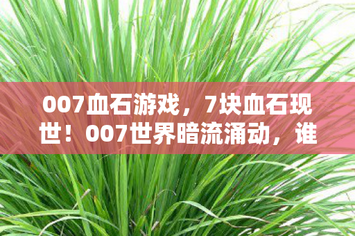 007血石游戏,7块血石现世!007世界暗流涌动,谁在幕后操控生死局? 007血石游戏,7块血石现世!007世界暗流涌动,谁在幕后操控生死局?