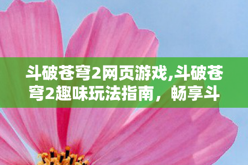 斗破苍穹2网页游戏,斗破苍穹2趣味玩法指南,畅享斗气大陆成长乐趣 斗破苍穹2网页游戏,斗破苍穹2趣味玩法指南,畅享斗气大陆成长乐趣
