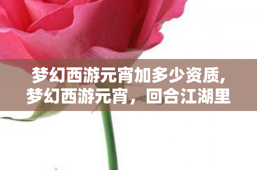 梦幻西游元宵加多少资质,梦幻西游元宵,回合江湖里代代相传的年味印记 梦幻西游元宵加多少资质,梦幻西游元宵,回合江湖里代代相传的年味印记