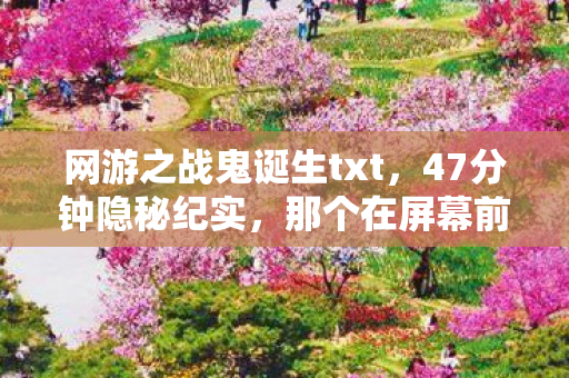 网游之战鬼诞生txt,47分钟隐秘纪实,那个在屏幕前哽咽的战鬼,后来去了哪里 网游之战鬼诞生txt,47分钟隐秘纪实,那个在屏幕前哽咽的战鬼,后来去了哪里