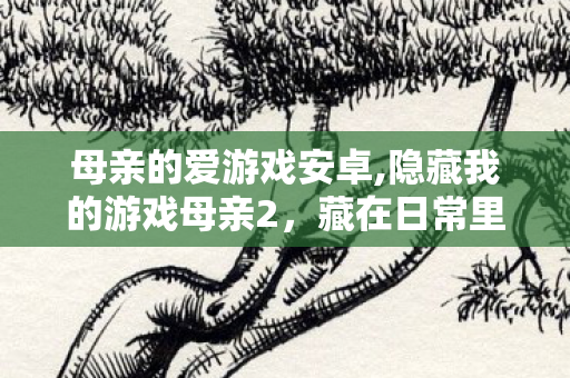 母亲的爱游戏安卓,隐藏我的游戏母亲2,藏在日常里的童年小冒险 母亲的爱游戏安卓,隐藏我的游戏母亲2,藏在日常里的童年小冒险