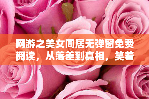 网游之美女同居无弹窗免费阅读,从落差到真相,笑着笑着哭了,网游骗子玩家再陷温柔乡 网游之美女同居无弹窗免费阅读,从落差到真相,笑着笑着哭了,网游骗子玩家再陷温柔乡