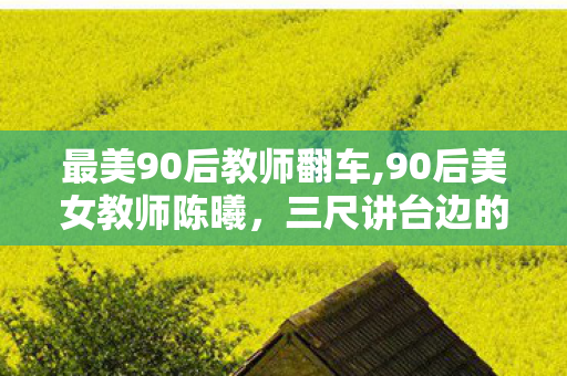 最美90后教师翻车,90后美女教师陈曦,三尺讲台边的青春微光 最美90后教师翻车,90后美女教师陈曦,三尺讲台边的青春微光