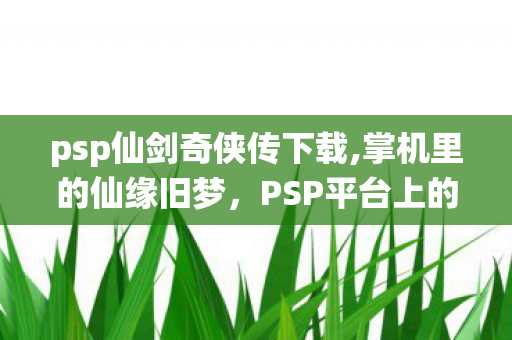 psp仙剑奇侠传下载,掌机里的仙缘旧梦，PSP平台上的仙剑奇侠传怀旧之旅