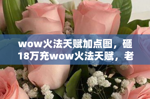 wow火法天赋加点图，砸18万充wow火法天赋，老婆怒签离婚协议，这隐情让我吓一跳！
