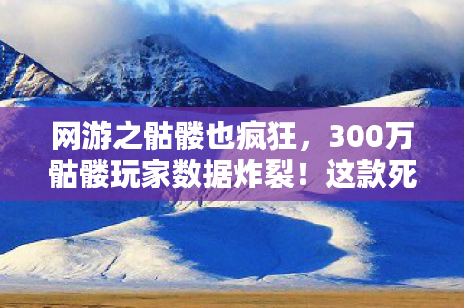 网游之骷髅也疯狂，300万骷髅玩家数据炸裂！这款死透的网游，竟藏着2027年最暴利的复活密码