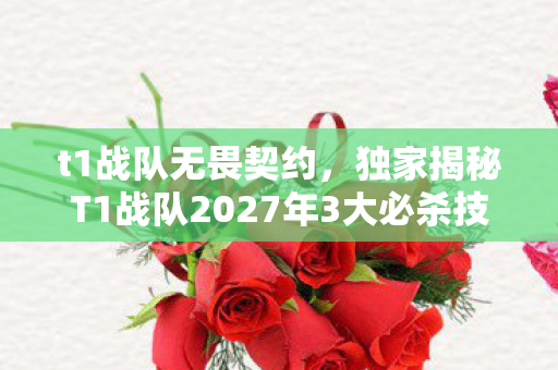 t1战队无畏契约，独家揭秘T1战队2027年3大必杀技！亲身体验后我悟了这夺冠玄机