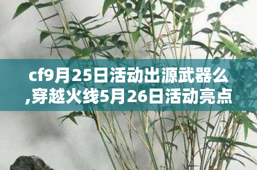cf9月25日活动出源武器么,穿越火线5月26日活动亮点全梳理，属于CFer的初夏福利狂欢