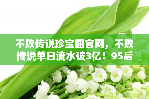 不败传说珍宝阁官网，不败传说单日流水破3亿！95后玩家占比78%，这波情怀杀让资本集体破防