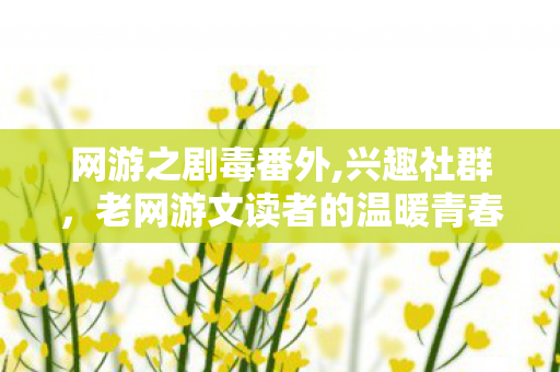 网游之剧毒番外,兴趣社群，老网游文读者的温暖青春自留地