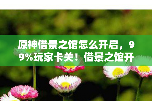 原神借景之馆怎么开启，99%玩家卡关！借景之馆开启暗藏惊天反转，你绝对想不到！