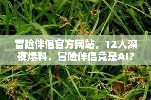 冒险伴侣官方网站，12人深夜爆料，冒险伴侣竟是AI？老炮网吧笑到绷不住