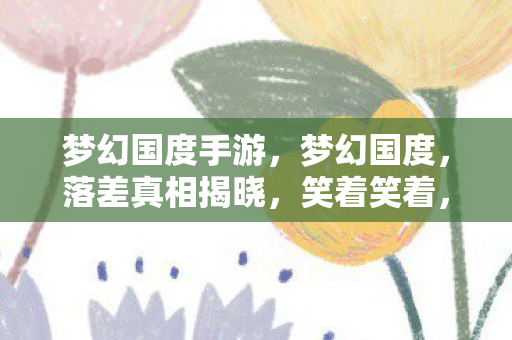 梦幻国度手游，梦幻国度，落差真相揭晓，笑着笑着，我竟为它哭了