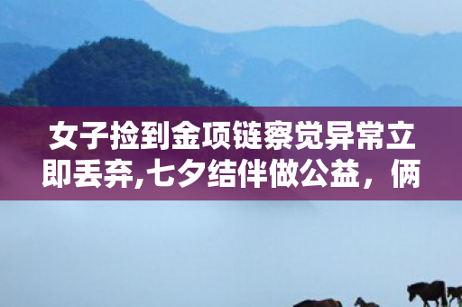 女子捡到金项链察觉异常立即丢弃,七夕结伴做公益，俩姑娘分拣杂物时意外捡到金项链 暖心后续获邻里齐夸