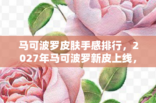 马可波罗皮肤手感排行,2027年马可波罗新皮上线,伏笔成真时,我鼻子一酸删号远走 马可波罗皮肤手感排行,2027年马可波罗新皮上线,伏笔成真时,我鼻子一酸删号远走