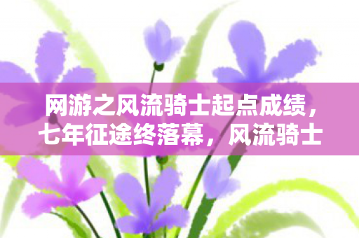 网游之风流骑士起点成绩,七年征途终落幕,风流骑士谜影散,泪目谢幕时 网游之风流骑士起点成绩,七年征途终落幕,风流骑士谜影散,泪目谢幕时