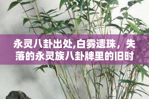 永灵八卦出处,白雾遗珠,失落的永灵族八卦牌里的旧时光 永灵八卦出处,白雾遗珠,失落的永灵族八卦牌里的旧时光