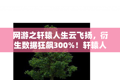 网游之轩辕人生云飞扬，衍生数据狂飙300%！轩辕人生破圈杀入音乐综艺，最意想不到的联名竟是它？