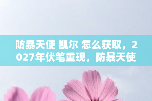 防暴天使 凯尔 怎么获取，2027年伏笔重现，防暴天使凯尔，那场战斗，让我鼻子一酸