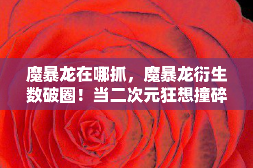 魔暴龙在哪抓，魔暴龙衍生数破圈！当二次元狂想撞碎三次元钱包的意想不到结局