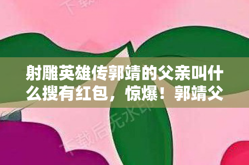 射雕英雄传郭靖的父亲叫什么搜有红包,惊爆!郭靖父亲身世竟藏500万隐情,真相让人吓一跳! 射雕英雄传郭靖的父亲叫什么搜有红包,惊爆!郭靖父亲身世竟藏500万隐情,真相让人吓一跳!
