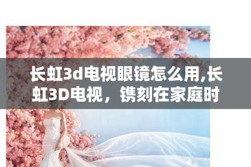 长虹3d电视眼镜怎么用,长虹3D电视，镌刻在家庭时光里的视听温情