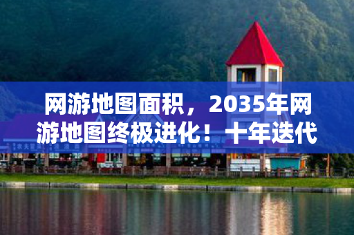 网游地图面积，2035年网游地图终极进化！十年迭代藏着什么惊天秘密？