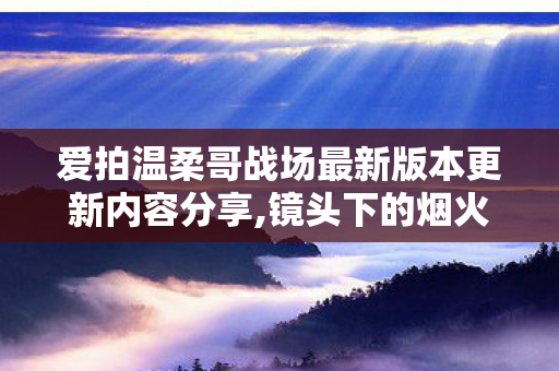 爱拍温柔哥战场最新版本更新内容分享,镜头下的烟火记录者,大家口中的爱拍温柔哥 爱拍温柔哥战场最新版本更新内容分享,镜头下的烟火记录者,大家口中的爱拍温柔哥