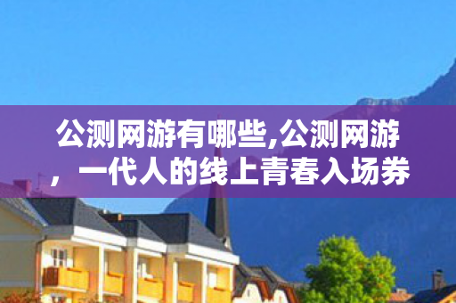 公测网游有哪些,公测网游，一代人的线上青春入场券