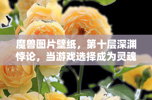 魔兽图片壁纸，第十层深渊悖论，当游戏选择成为灵魂审判的终极回响